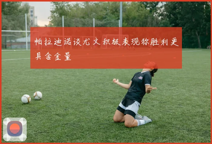 帕拉迪诺谈尤文积极表现称胜利更具含金量