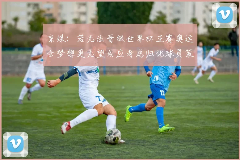 京媒：若无法晋级世界杯正赛奥运会梦想更无望或应考虑归化球员策略