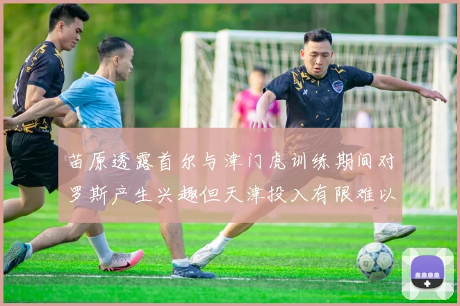 苗原透露首尔与津门虎训练期间对罗斯产生兴趣但天津投入有限难以引进