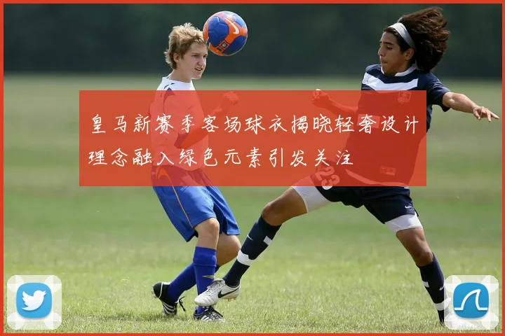 皇马新赛季客场球衣揭晓轻奢设计理念融入绿色元素引发关注