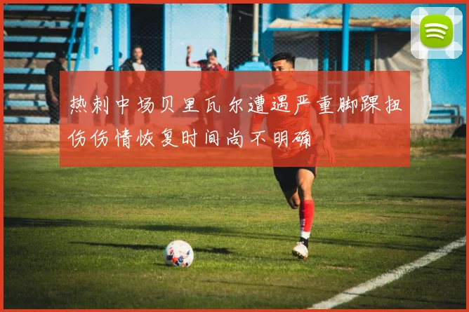 热刺中场贝里瓦尔遭遇严重脚踝扭伤伤情恢复时间尚不明确