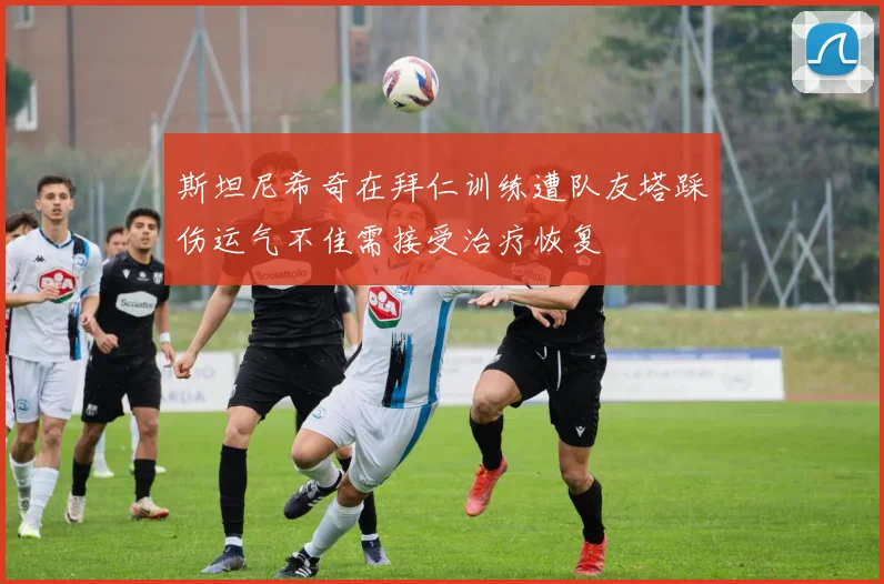 斯坦尼希奇在拜仁训练遭队友塔踩伤运气不佳需接受治疗恢复