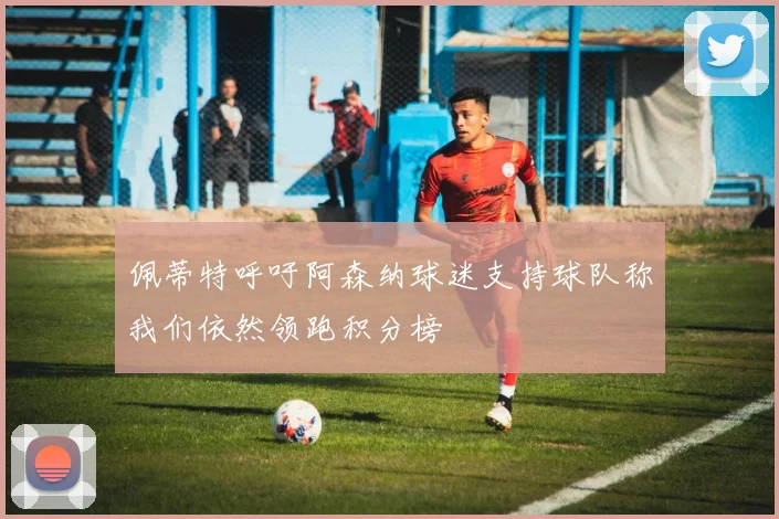 佩蒂特呼吁阿森纳球迷支持球队称我们依然领跑积分榜
