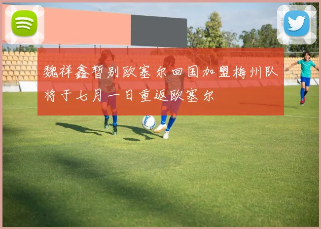 魏祥鑫暂别欧塞尔回国加盟梅州队将于七月一日重返欧塞尔