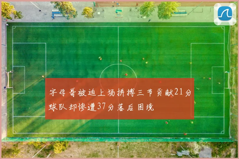 字母哥被迫上场拼搏三节贡献21分球队却惨遭37分落后困境