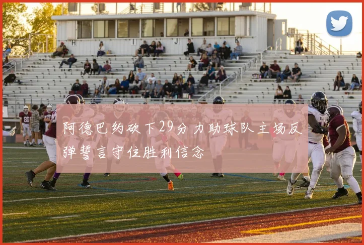 阿德巴约砍下29分力助球队主场反弹誓言守住胜利信念