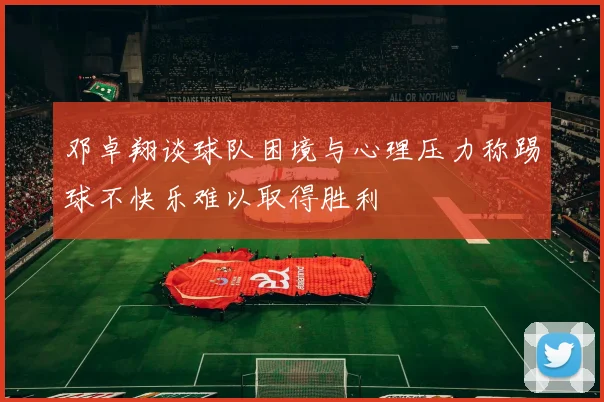 邓卓翔谈球队困境与心理压力称踢球不快乐难以取得胜利