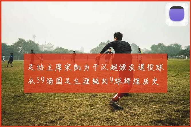 足协主席宋凯为于汉超颁发退役球衣59场国足生涯铭刻9球辉煌历史