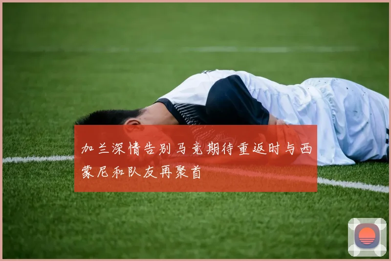 加兰深情告别马竞期待重返时与西蒙尼和队友再聚首
