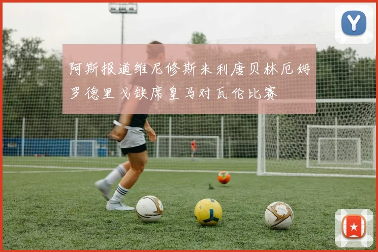 阿斯报道维尼修斯米利唐贝林厄姆罗德里戈缺席皇马对瓦伦比赛